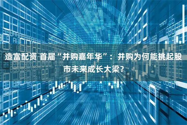 造富配资 首届“并购嘉年华”：并购为何能挑起股市未来成长大梁？