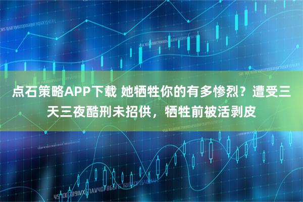 点石策略APP下载 她牺牲你的有多惨烈？遭受三天三夜酷刑未招供，牺牲前被活剥皮