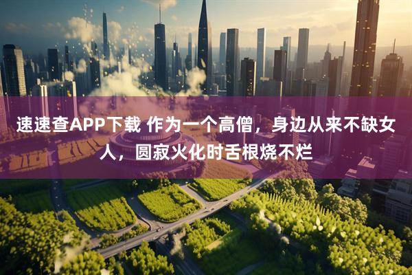 速速查APP下载 作为一个高僧，身边从来不缺女人，圆寂火化时舌根烧不烂