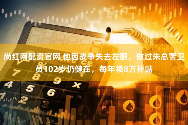 尚红网配资官网 他因战争失去左眼，做过朱总警卫员102岁仍健在，每年领8万补贴