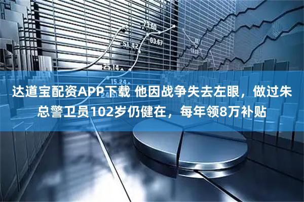达道宝配资APP下载 他因战争失去左眼，做过朱总警卫员102岁仍健在，每年领8万补贴