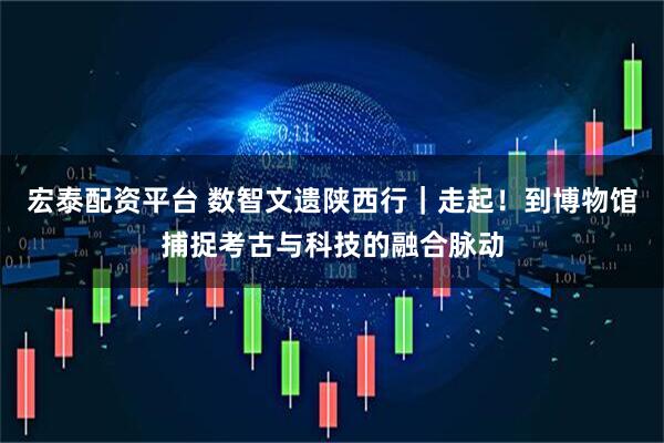 宏泰配资平台 数智文遗陕西行｜走起！到博物馆捕捉考古与科技的融合脉动