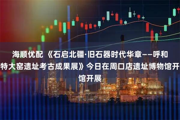 海顺优配 《石启北疆·旧石器时代华章——呼和浩特大窑遗址考古成果展》今日在周口店遗址博物馆开展