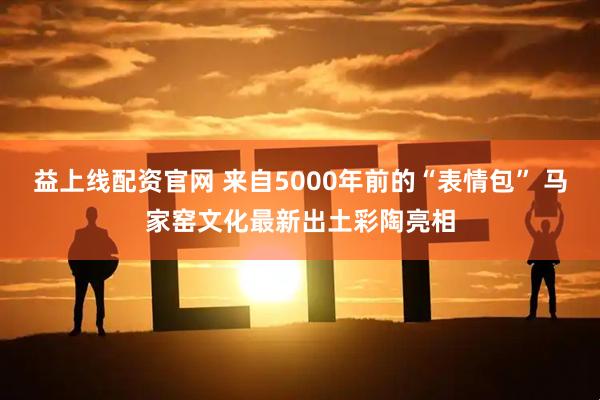 益上线配资官网 来自5000年前的“表情包” 马家窑文化最新出土彩陶亮相