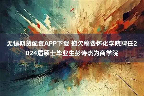 无锡期货配资APP下载 拖欠稿费怀化学院聘任2024届硕士毕业生彭诗杰为商学院