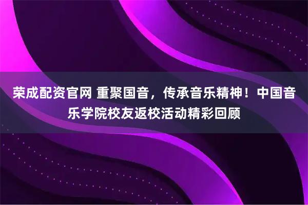 荣成配资官网 重聚国音，传承音乐精神！中国音乐学院校友返校活动精彩回顾