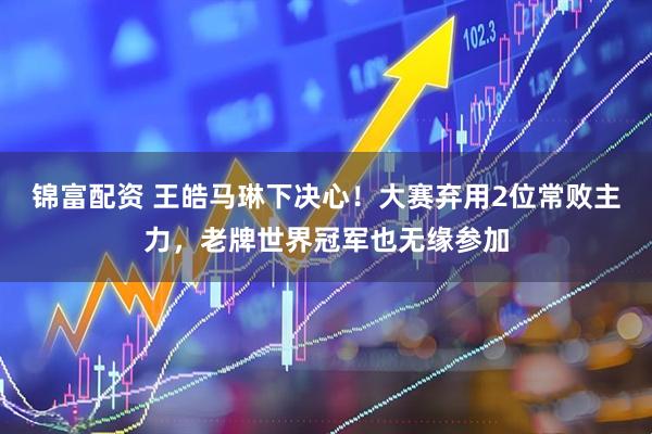 锦富配资 王皓马琳下决心！大赛弃用2位常败主力，老牌世界冠军也无缘参加