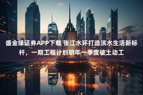 盛金缘证券APP下载 张江水环打造滨水生活新标杆，一期工程计划明年一季度破土动工
