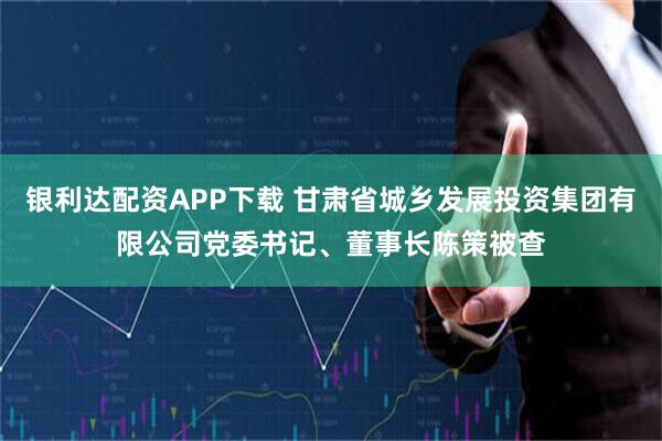 银利达配资APP下载 甘肃省城乡发展投资集团有限公司党委书记、董事长陈策被查