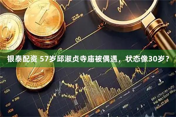 银泰配资 57岁邱淑贞寺庙被偶遇，状态像30岁？