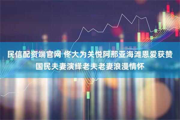 民信配资端官网 佟大为关悦阿那亚海滩恩爱获赞国民夫妻演绎老夫老妻浪漫情怀