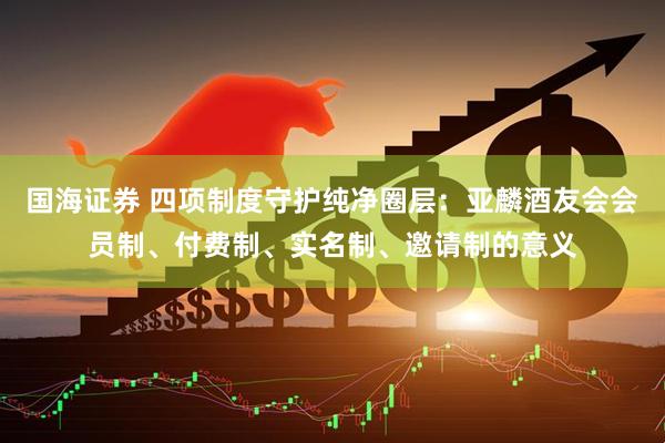 国海证券 四项制度守护纯净圈层：亚麟酒友会会员制、付费制、实名制、邀请制的意义