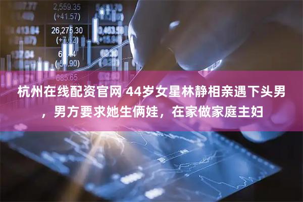杭州在线配资官网 44岁女星林静相亲遇下头男，男方要求她生俩娃，在家做家庭主妇