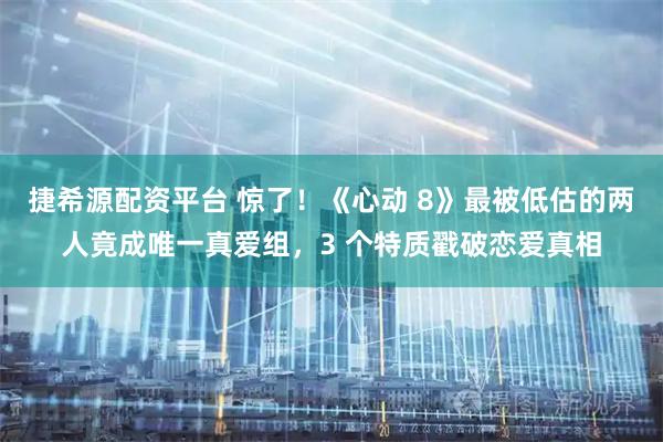 捷希源配资平台 惊了！《心动 8》最被低估的两人竟成唯一真爱组，3 个特质戳破恋爱真相
