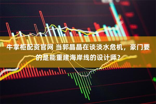 牛掌柜配资官网 当郭晶晶在谈淡水危机,豪门要的是能重建海岸线的设计师?