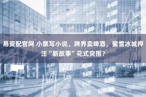 易资配官网 小票写小说、跨界卖啤酒，蜜雪冰城押注“新故事”花式突围？