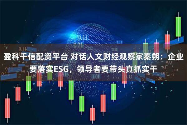盈科千信配资平台 对话人文财经观察家秦朔：企业要落实ESG，领导者要带头真抓实干
