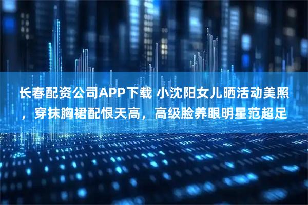 长春配资公司APP下载 小沈阳女儿晒活动美照，穿抹胸裙配恨天高，高级脸养眼明星范超足