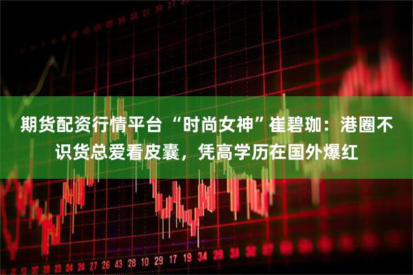 期货配资行情平台 “时尚女神”崔碧珈：港圈不识货总爱看皮囊，凭高学历在国外爆红
