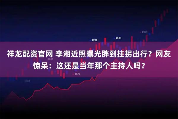 祥龙配资官网 李湘近照曝光胖到拄拐出行？网友惊呆：这还是当年那个主持人吗？