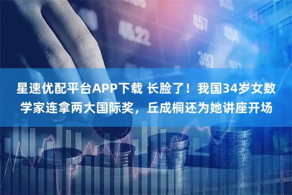星速优配平台APP下载 长脸了！我国34岁女数学家连拿两大国际奖，丘成桐还为她讲座开场
