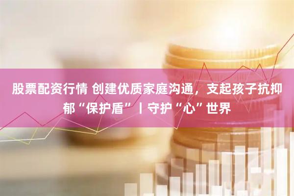股票配资行情 创建优质家庭沟通，支起孩子抗抑郁“保护盾”丨守护“心”世界