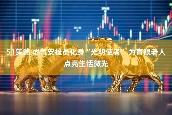 51策略 燃气安检员化身“光明使者” 为盲眼老人点亮生活微光