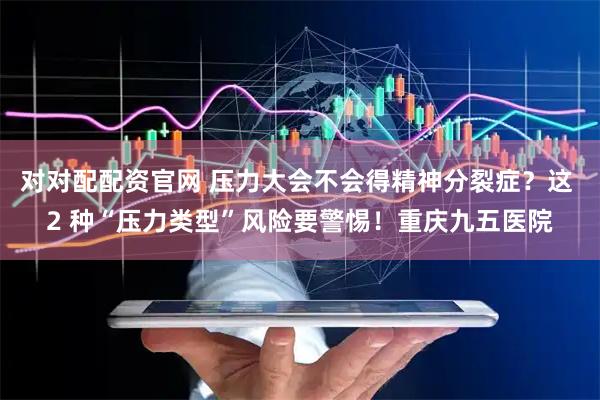 对对配配资官网 压力大会不会得精神分裂症？这 2 种“压力类型”风险要警惕！重庆九五医院