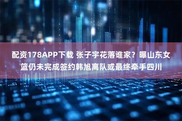 配资178APP下载 张子宇花落谁家？曝山东女篮仍未完成签约韩旭离队或最终牵手四川