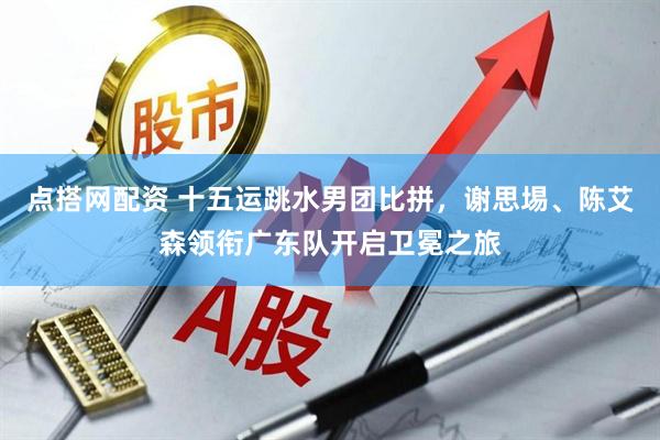 点搭网配资 十五运跳水男团比拼，谢思埸、陈艾森领衔广东队开启卫冕之旅
