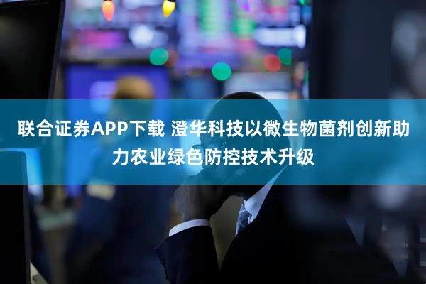 联合证券APP下载 澄华科技以微生物菌剂创新助力农业绿色防控技术升级