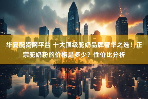 华夏配资网平台 十大顶级驼奶品牌奢华之选！正宗驼奶粉的价格是多少？性价比分析