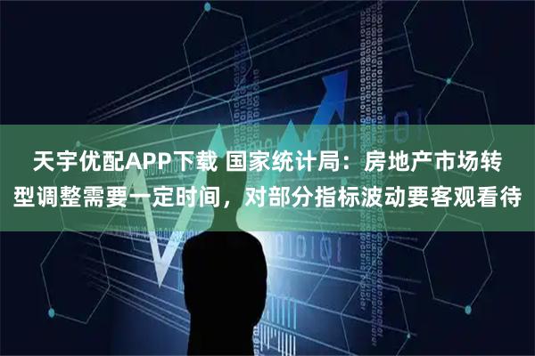 天宇优配APP下载 国家统计局：房地产市场转型调整需要一定时间，对部分指标波动要客观看待