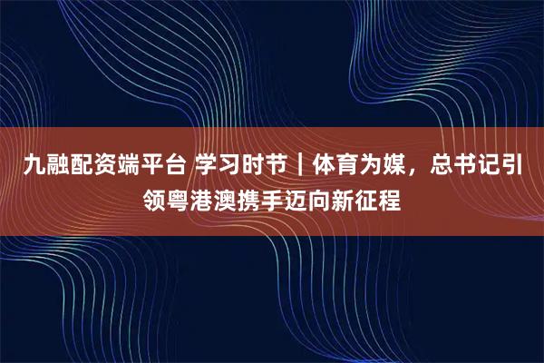 九融配资端平台 学习时节｜体育为媒，总书记引领粤港澳携手迈向新征程