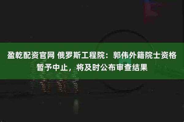 盈乾配资官网 俄罗斯工程院：郭伟外籍院士资格暂予中止，将及时公布审查结果