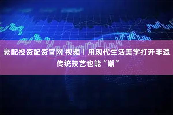豪配投资配资官网 视频丨用现代生活美学打开非遗 传统技艺也能“潮”
