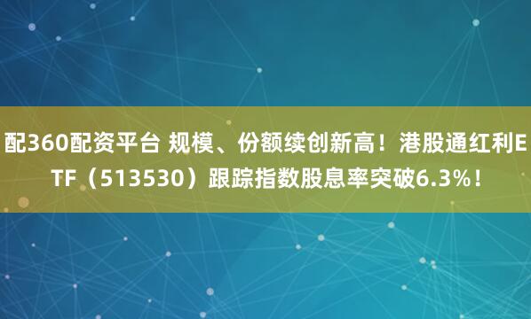 配360配资平台 规模、份额续创新高！港股通红利ETF（513530）跟踪指数股息率突破6.3%！
