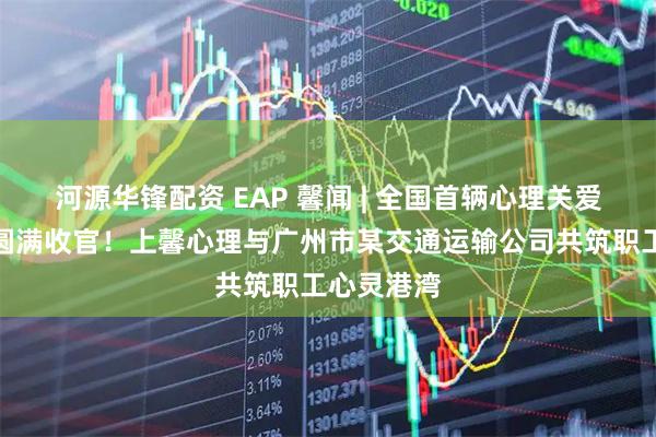 河源华锋配资 EAP 馨闻 | 全国首辆心理关爱主题巴士圆满收官！上馨心理与广州市某交通运输公司共筑职工心灵港湾