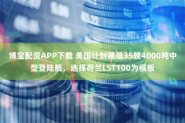 博宝配资APP下载 美国计划建造35艘4000吨中型登陆舰，选择荷兰LST100为模板