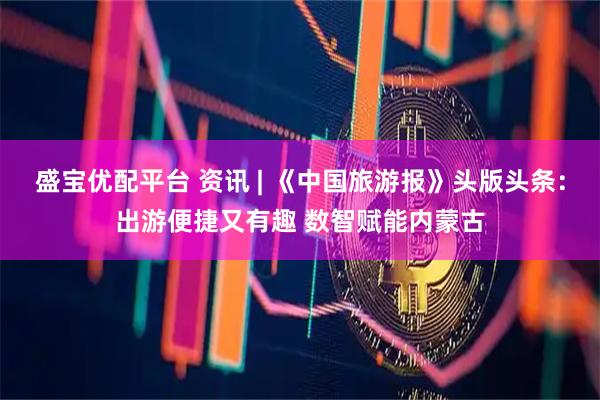 盛宝优配平台 资讯 | 《中国旅游报》头版头条：出游便捷又有趣 数智赋能内蒙古