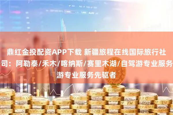 鼎红金投配资APP下载 新疆旅程在线国际旅行社有限公司：阿勒泰/禾木/喀纳斯/赛里木湖/自驾游专业服务先驱者