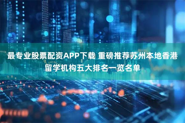 最专业股票配资APP下载 重磅推荐苏州本地香港留学机构五大排名一览名单