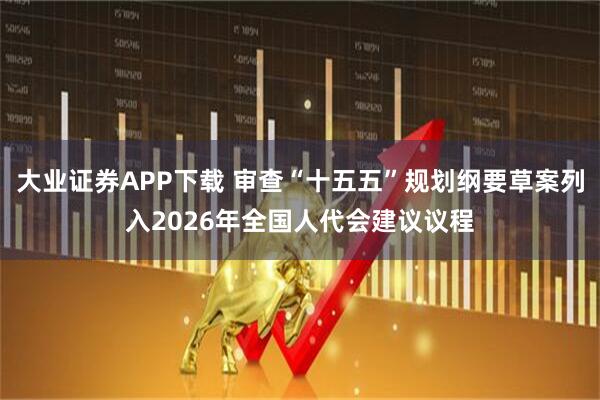 大业证券APP下载 审查“十五五”规划纲要草案列入2026年全国人代会建议议程
