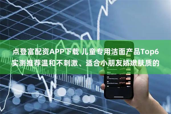 点登富配资APP下载 儿童专用洁面产品Top6实测推荐温和不刺激、适合小朋友娇嫩肤质的