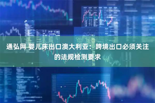 通弘网 婴儿床出口澳大利亚：跨境出口必须关注的法规检测要求