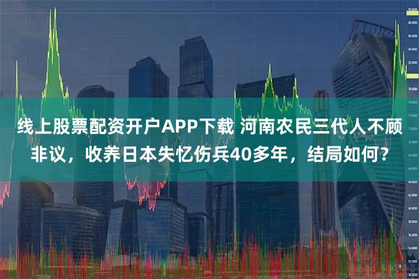 线上股票配资开户APP下载 河南农民三代人不顾非议，收养日本失忆伤兵40多年，结局如何？