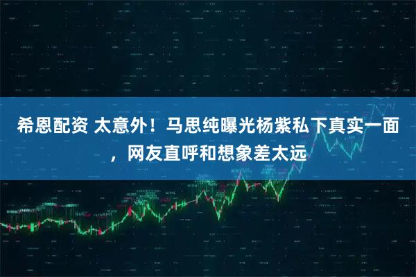 希恩配资 太意外！马思纯曝光杨紫私下真实一面，网友直呼和想象差太远