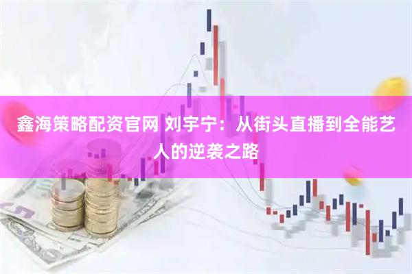鑫海策略配资官网 刘宇宁：从街头直播到全能艺人的逆袭之路