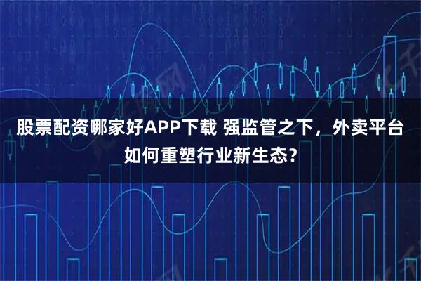股票配资哪家好APP下载 强监管之下，外卖平台如何重塑行业新生态？