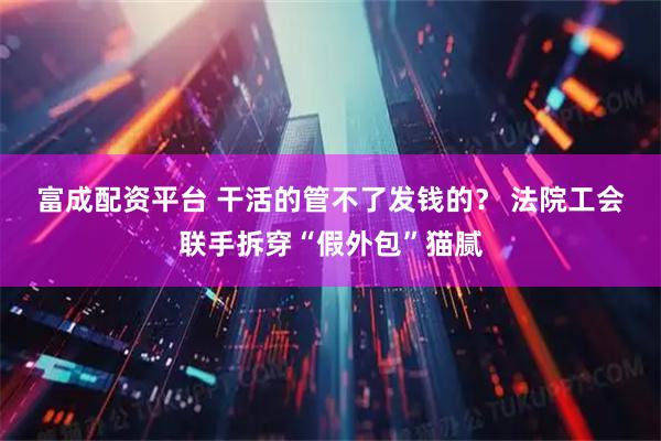 富成配资平台 干活的管不了发钱的？ 法院工会联手拆穿“假外包”猫腻